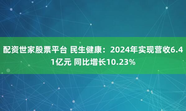 配资世家股票平台 民生健康：2024年实现营收6.41亿元 同比增长10.23%