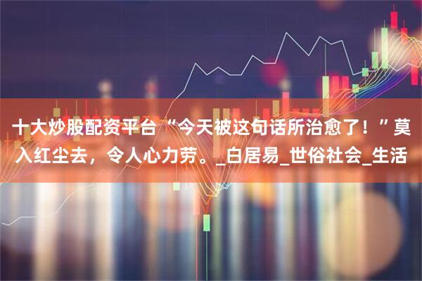 十大炒股配资平台 “今天被这句话所治愈了！”莫入红尘去，令人心力劳。_白居易_世俗社会_生活