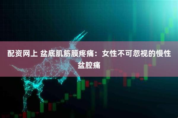 配资网上 盆底肌筋膜疼痛：女性不可忽视的慢性盆腔痛