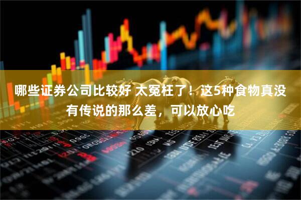 哪些证券公司比较好 太冤枉了！这5种食物真没有传说的那么差，可以放心吃