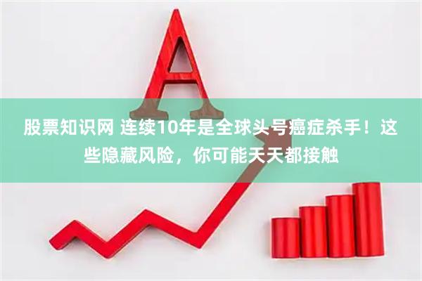股票知识网 连续10年是全球头号癌症杀手！这些隐藏风险，你可能天天都接触