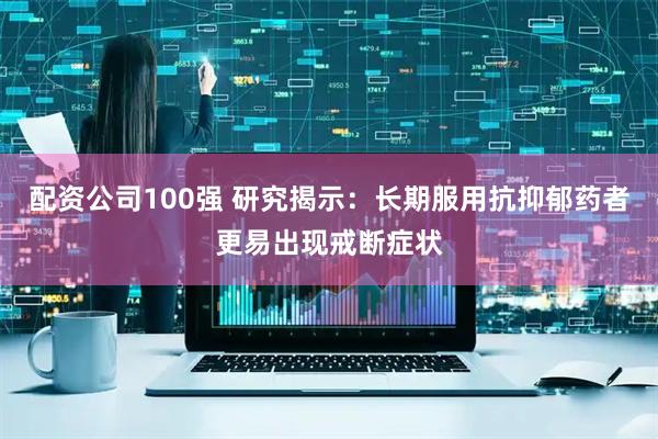 配资公司100强 研究揭示：长期服用抗抑郁药者更易出现戒断症状