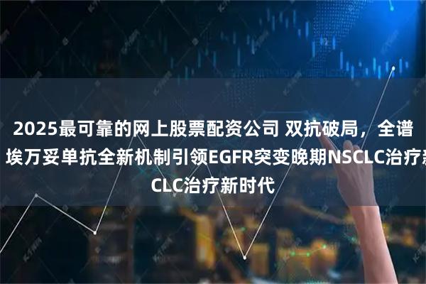 2025最可靠的网上股票配资公司 双抗破局，全谱覆盖！埃万妥单抗全新机制引领EGFR突变晚期NSCLC治疗新时代