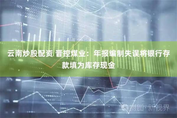 云南炒股配资 晋控煤业：年报编制失误将银行存款填为库存现金