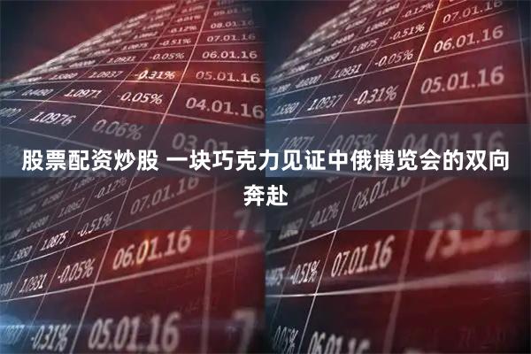 股票配资炒股 一块巧克力见证中俄博览会的双向奔赴
