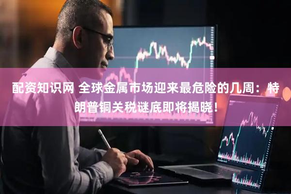 配资知识网 全球金属市场迎来最危险的几周：特朗普铜关税谜底即将揭晓！