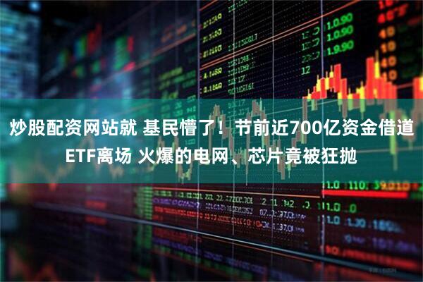 炒股配资网站就 基民懵了！节前近700亿资金借道ETF离场 火爆的电网、芯片竟被狂抛